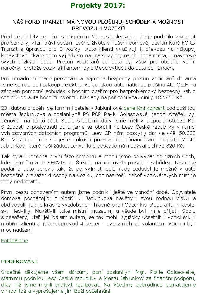 Textov pole: Projekty 2017:N FORD TRANZIT M NOVOU PLOINU, SCHDEK A MONOST PEVOZU 4 VOZKPed devti lety se nm s pispnm Moravskoslezskho kraje podailo zakoupit pro seniory, kte trv podzim svho ivota v naem domov, devtimstn FORD Tranzit s pravou pro 2 vozky. Auto klienti vyuvaj k pevozu na nkupy, k nvtv lkae nebo vyjkm na krat vlety na oblben msta, k nvtv svch blzkch apod. Pesun vozk do auta byl vak pro obsluhu velmi nron, protoe vozk s klientem bylo teba vytlait do auta po liinch.Pro usnadnn prce personlu a zejmna bezpen pesun vozk do auta jsme se rozhodli zakoupit elektrohydraulickou automatickou ploinu AUTOLIFT a zrove pomocn schdek k bonm dvem pro bezproblmov bezpen vstup senior do auta bonmi dvemi. Nklady na pozen vak inily 182.850 K.23. dubna probhl ve farnm kostele v Jablunkov benefin koncert pod ztitou msta Jablunkova a poslankyn PS PR Pavly Golasowsk, jeho vtek byl vnovn na tento el. Spolu s dalmi dary jsme mli k dispozici 60.030 K. S dost o poskytnut daru jsme se obrtili na Lesy esk republiky v rmci vyhlaovanch dotanch program. Lesy R nm poskytly dar ve vi 50.000 K. V srpnu jsme se jet pokusili podat o dofinancovn projektu Msto Jablunkov, kter nai dost schvlilo a poskytlo nm zbvajcch 72.820 K. Tak byla ukonena prvn fze projektu a mohli jsme se vydat do jinch ech, kde nm firma JP SERVIS ze tkn namontovala ploinu i schdek. Navc se podailo auto upravit tak, e po vyjmut dal ady sedadel je mon v aut bezpen pevet 4 osoby na vozku, co ns t, nebo vozkskch mst je vdy nedostatek. Prvn cestu obnovenm autem jsme podnikli jet ve vnon dob. Obyvatel domova pochzejc z Most u Jablunkova navtvili svou rodnou vsku a obdivovali, jak je krsn vyzdoben  hlavn okol Obecnho adu a farn kostel sv. Hedviky. Navtvili tak mstn muzeum, a vude byli mile pijati. Spolu s pasary, kte jeli dalm autem, se tak mohli vyjky astnit 4 vozki, 4 mobiln klienti a jako doprovod 4 sestry - dv z nich za volantem. Vichni byli moc nadeni. FotogaleriePODKOVNSrden dkujeme vem drcm, pan poslankyni Mgr. Pavle Golasovsk, sttnmu podniku Lesy esk republiky a Mstu Jablunkov za finann podporu, dky n jsme mohli projekt realizovat. Na Vechny dobrodince pamatujeme v modlitb a vyproujeme jim Bo poehnn.