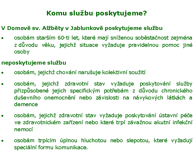 Textov pole: Komu slubu poskytujeme?V Domov sv. Albty v Jablunkov poskytujeme slubuosobm starm 60-ti let, kter maj snenou sobstanost zejmna z dvodu vku, jejich situace vyaduje pravidelnou pomoc jin osobyneposkytujeme slubuosobm, jejich chovn naruuje kolektivn souit osobm, jejich zdravotn stav vyaduje poskytovn sluby pizpsoben jejich specifickm potebm z dvodu chronickho duevnho onemocnn nebo zvislosti na nvykovch ltkch a demenceosobm, jejich zdravotn stav vyaduje poskytovn stavn pe ve zdravotnickm zazen nebo kter trp zvanou akutn infekn nemocosobm trpcm plnou hluchotou nebo slepotou, kter vyaduj speciln formu komunikace.