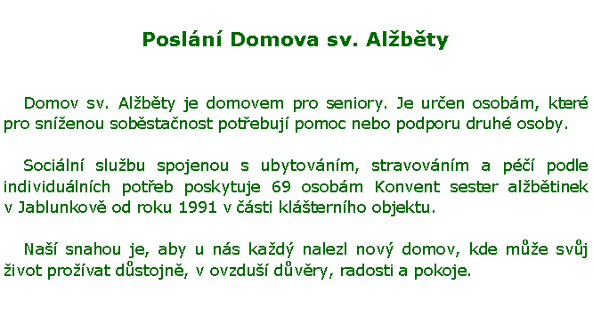 Textov pole: Posln Domova sv. Albty	Domov sv. Albty je domovem pro seniory. Je uren osobm, kter pro snenou sobstanost potebuj pomoc nebo podporu druh osoby.	Sociln slubu spojenou s ubytovnm, stravovnm a p podle individulnch poteb poskytuje 69 osobm Konvent sester albtinek v Jablunkov od roku 1991 v sti klternho objektu. 	Na snahou je, aby u ns kad nalezl nov domov, kde me svj ivot provat dstojn, v ovzdu dvry, radosti a pokoje.