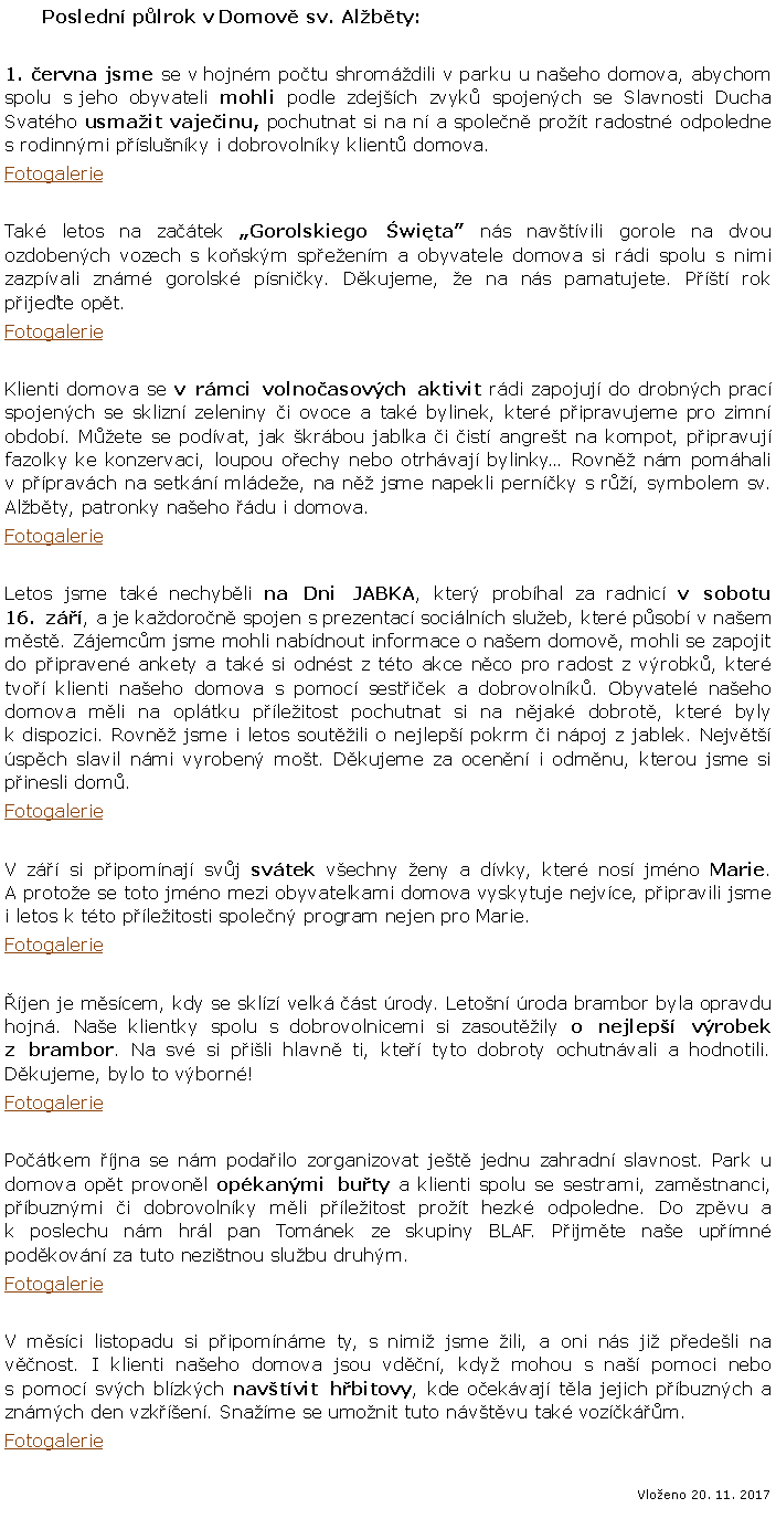 Textov pole:        Posledn plrok v Domov sv. Albty:1. ervna jsme se v hojnm potu shromdili v parku u naeho domova, abychom spolu s jeho obyvateli mohli podle zdejch zvyk spojench se Slavnosti Ducha Svatho usmait vajeinu, pochutnat si na n a spolen prot radostn odpoledne s rodinnmi pslunky i dobrovolnky klient domova. FotogalerieTak letos na zatek Gorolskiego wita ns navtvili gorole na dvou ozdobench vozech s koskm speenm a obyvatele domova si rdi spolu s nimi zazpvali znm gorolsk psniky. Dkujeme, e na ns pamatujete. Pt rok pijete opt.FotogalerieKlienti domova se v rmci volnoasovch aktivit rdi zapojuj do drobnch prac spojench se sklizn zeleniny i ovoce a tak bylinek, kter pipravujeme pro zimn obdob. Mete se podvat, jak krbou jablka i ist angret na kompot, pipravuj fazolky ke konzervaci, loupou oechy nebo otrhvaj bylinky Rovn nm pomhali v ppravch na setkn mldee, na n jsme napekli pernky s r, symbolem sv. Albty, patronky naeho du i domova.FotogalerieLetos jsme tak nechybli na Dni JABKA, kter probhal za radnic v sobotu 16. z, a je kadoron spojen s prezentac socilnch slueb, kter psob v naem mst. Zjemcm jsme mohli nabdnout informace o naem domov, mohli se zapojit do pipraven ankety a tak si odnst z tto akce nco pro radost z vrobk, kter tvo klienti naeho domova s pomoc sestiek a dobrovolnk. Obyvatel naeho domova mli na opltku pleitost pochutnat si na njak dobrot, kter byly k dispozici. Rovn jsme i letos soutili o nejlep pokrm i npoj z jablek. Nejvt spch slavil nmi vyroben mot. Dkujeme za ocenn i odmnu, kterou jsme si pinesli dom.FotogalerieV z si pipomnaj svj svtek vechny eny a dvky, kter nos jmno Marie. A protoe se toto jmno mezi obyvatelkami domova vyskytuje nejvce, pipravili jsme i letos k tto pleitosti spolen program nejen pro Marie. Fotogaleriejen je mscem, kdy se sklz velk st rody. Leton roda brambor byla opravdu hojn. Nae klientky spolu s dobrovolnicemi si zasoutily o nejlep vrobek z brambor. Na sv si pili hlavn ti, kte tyto dobroty ochutnvali a hodnotili. Dkujeme, bylo to vborn! FotogaleriePotkem jna se nm podailo zorganizovat jet jednu zahradn slavnost. Park u domova opt provonl opkanmi buty a klienti spolu se sestrami, zamstnanci, pbuznmi i dobrovolnky mli pleitost prot hezk odpoledne. Do zpvu a k poslechu nm hrl pan Tomnek ze skupiny BLAF. Pijmte nae upmn podkovn za tuto nezitnou slubu druhm.FotogalerieV msci listopadu si pipomnme ty, s nimi jsme ili, a oni ns ji pedeli na vnost. I klienti naeho domova jsou vdn, kdy mohou s na pomoci nebo s pomoc svch blzkch navtvit hbitovy, kde oekvaj tla jejich pbuznch a znmch den vzken. Sname se umonit tuto nvtvu tak vozkm. Fotogalerie Vloeno 20. 11. 2017
