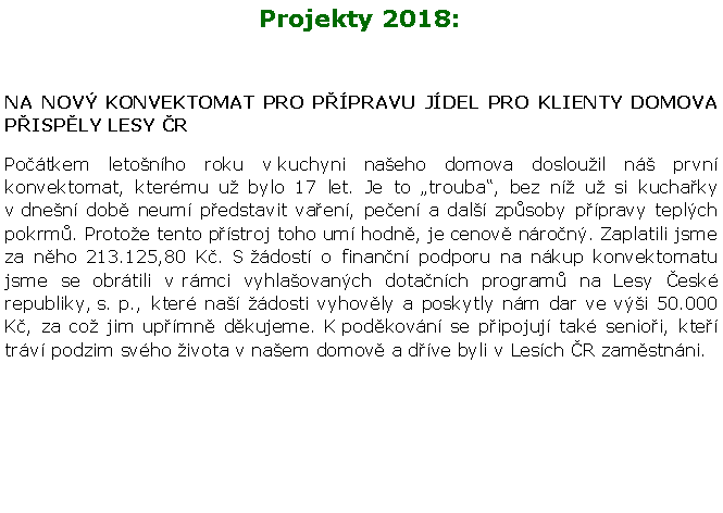 Textov pole: Projekty 2018:NA NOV KONVEKTOMAT PRO PPRAVU JDEL PRO KLIENTY DOMOVA PISPLY LESY RPotkem letonho roku v kuchyni naeho domova doslouil n prvn konvektomat, ktermu u bylo 17 let. Je to trouba, bez n u si kuchaky v dnen dob neum pedstavit vaen, peen a dal zpsoby ppravy teplch pokrm. Protoe tento pstroj toho um hodn, je cenov nron. Zaplatili jsme za nho 213.125,80 K. S dost o finann podporu na nkup konvektomatu jsme se obrtili v rmci vyhlaovanch dotanch program na Lesy esk republiky, s. p., kter na dosti vyhovly a poskytly nm dar ve vi 50.000 K, za co jim upmn dkujeme. K podkovn se pipojuj tak senioi, kte trv podzim svho ivota v naem domov a dve byli v Lesch R zamstnni.